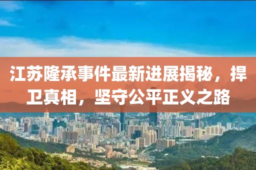 江蘇隆承事件最新進(jìn)展揭秘，捍衛(wèi)真相，堅(jiān)守公平正義之路