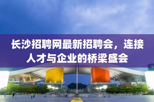 長沙招聘網(wǎng)最新招聘會，連接人才與企業(yè)的橋梁盛會
