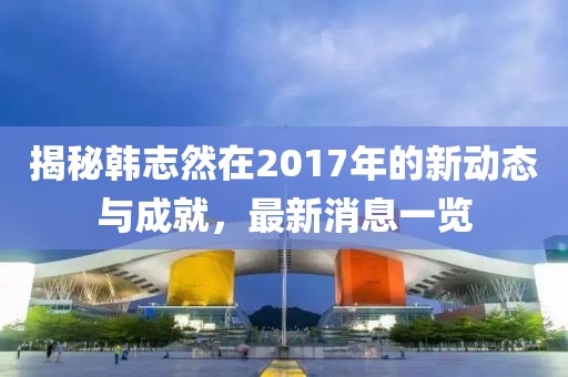 揭秘韓志然在2017年的新動態(tài)與成就，最新消息一覽
