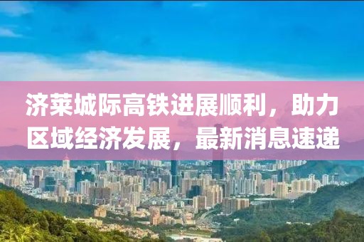 濟(jì)萊城際高鐵進(jìn)展順利，助力區(qū)域經(jīng)濟(jì)發(fā)展，最新消息速遞