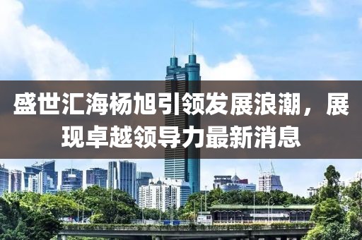 盛世匯海楊旭引領(lǐng)發(fā)展浪潮，展現(xiàn)卓越領(lǐng)導(dǎo)力最新消息