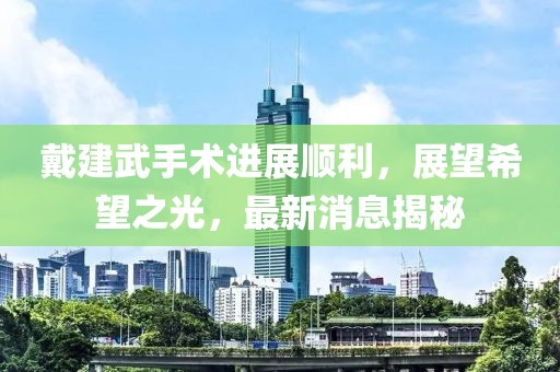 戴建武手術(shù)進(jìn)展順利，展望希望之光，最新消息揭秘