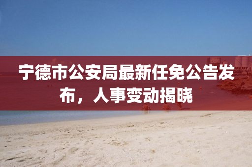 寧德市公安局最新任免公告發(fā)布，人事變動揭曉