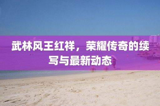 武林風(fēng)王紅祥，榮耀傳奇的續(xù)寫與最新動(dòng)態(tài)