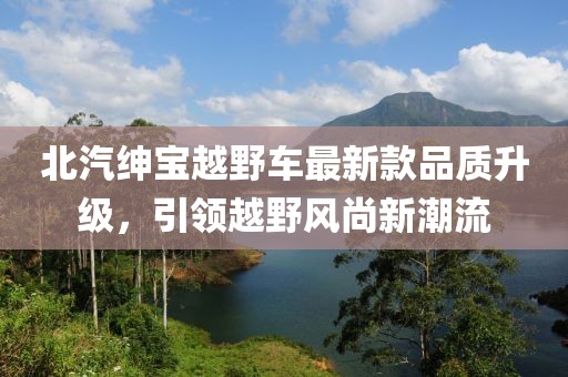 北汽紳寶越野車最新款品質(zhì)升級，引領(lǐng)越野風(fēng)尚新潮流