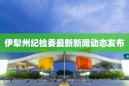 伊犁州紀(jì)檢委最新新聞動態(tài)發(fā)布