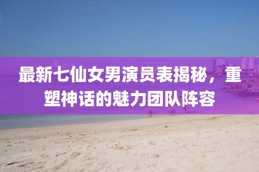 最新七仙女男演員表揭秘，重塑神話的魅力團(tuán)隊陣容