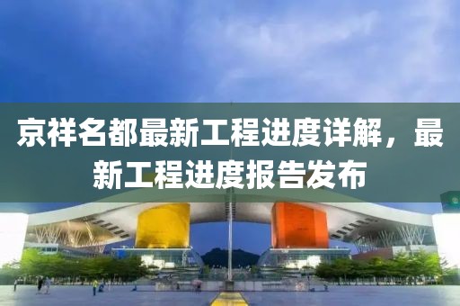京祥名都最新工程進(jìn)度詳解，最新工程進(jìn)度報告發(fā)布