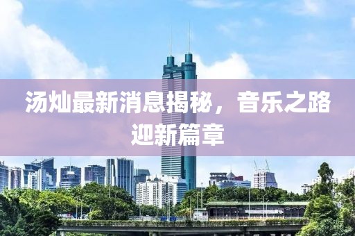 湯燦最新消息揭秘，音樂之路迎新篇章