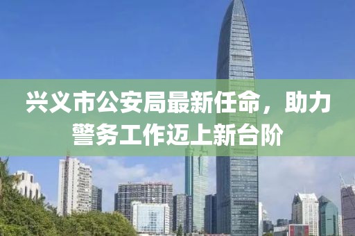 興義市公安局最新任命，助力警務(wù)工作邁上新臺(tái)階