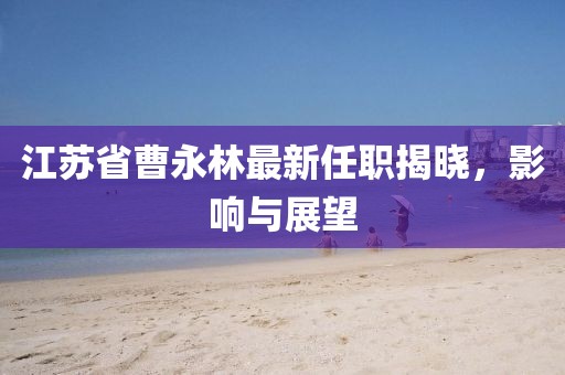 江蘇省曹永林最新任職揭曉，影響與展望