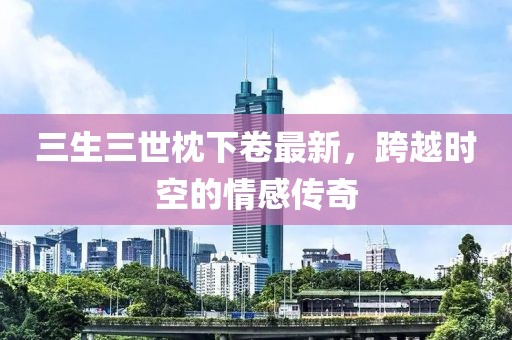 三生三世枕下卷最新，跨越時空的情感傳奇