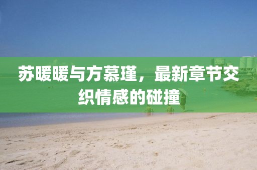 蘇暖暖與方慕瑾，最新章節(jié)交織情感的碰撞