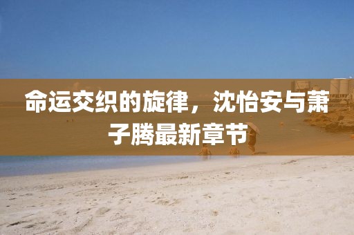 命運交織的旋律，沈怡安與蕭子騰最新章節(jié)
