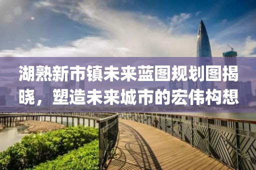 湖熟新市鎮(zhèn)未來藍圖規(guī)劃圖揭曉，塑造未來城市的宏偉構(gòu)想