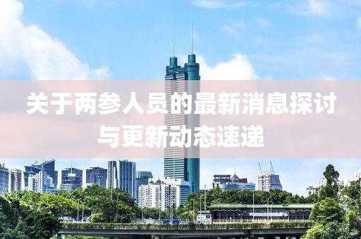 關(guān)于兩參人員的最新消息探討與更新動態(tài)速遞