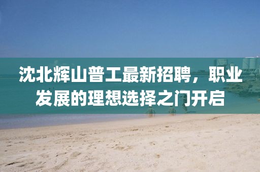 沈北輝山普工最新招聘，職業(yè)發(fā)展的理想選擇之門開啟