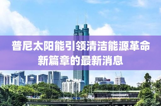 普尼太陽能引領(lǐng)清潔能源革命新篇章的最新消息