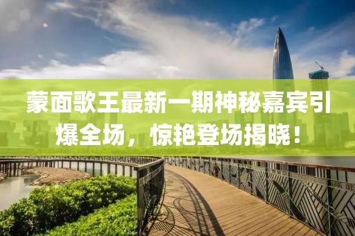 蒙面歌王最新一期神秘嘉賓引爆全場，驚艷登場揭曉！