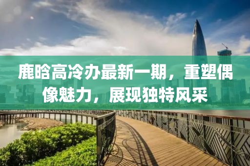 鹿晗高冷辦最新一期，重塑偶像魅力，展現(xiàn)獨特風采