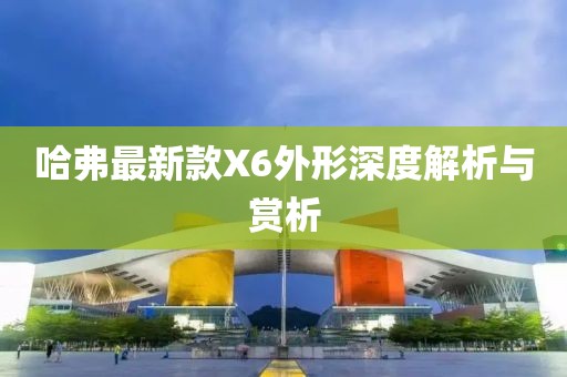 哈弗最新款X6外形深度解析與賞析