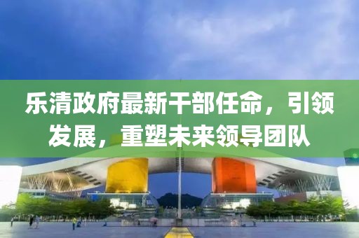 樂清政府最新干部任命，引領(lǐng)發(fā)展，重塑未來領(lǐng)導(dǎo)團(tuán)隊(duì)