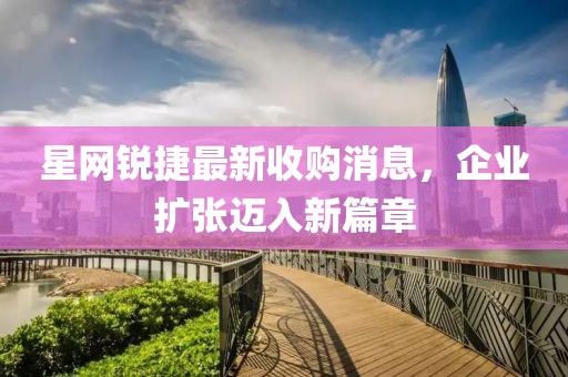 星網(wǎng)銳捷最新收購消息，企業(yè)擴張邁入新篇章