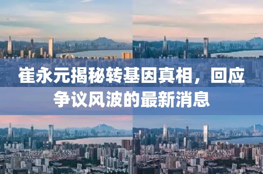 崔永元揭秘轉(zhuǎn)基因真相，回應(yīng)爭議風(fēng)波的最新消息
