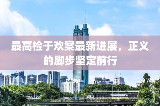 最高檢于歡案最新進(jìn)展，正義的腳步堅(jiān)定前行