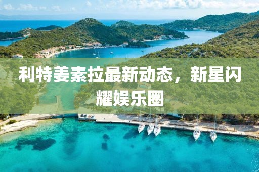 利特姜素拉最新動態(tài)，新星閃耀娛樂圈