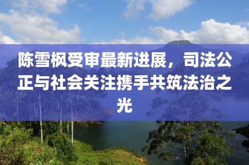 陳雪楓受審最新進(jìn)展，司法公正與社會(huì)關(guān)注攜手共筑法治之光