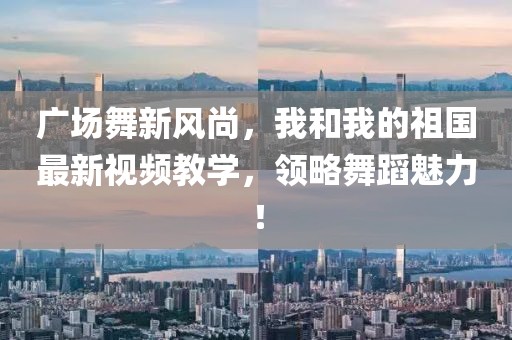 廣場舞新風尚，我和我的祖國最新視頻教學，領略舞蹈魅力！
