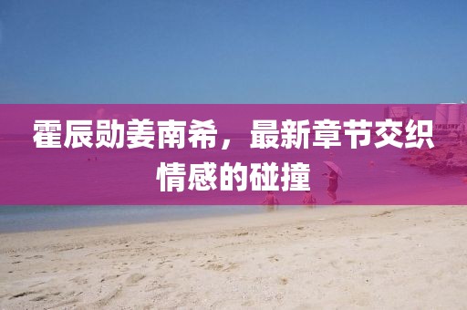 霍辰勛姜南希，最新章節(jié)交織情感的碰撞