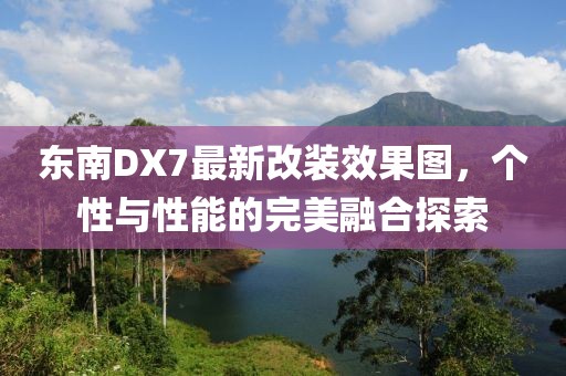 東南DX7最新改裝效果圖，個(gè)性與性能的完美融合探索