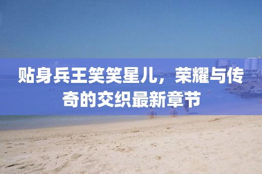 貼身兵王笑笑星兒，榮耀與傳奇的交織最新章節(jié)