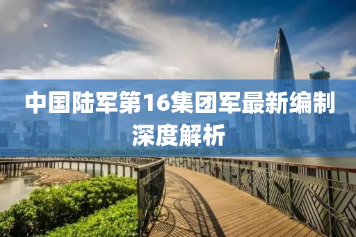 中國陸軍第16集團軍最新編制深度解析