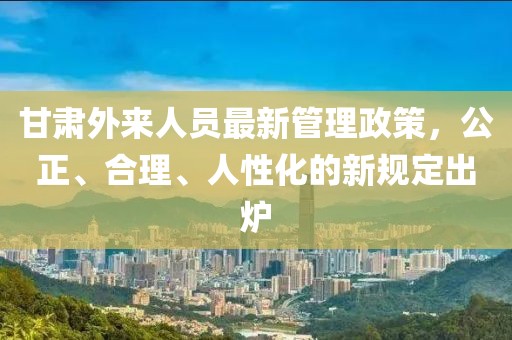 甘肅外來人員最新管理政策，公正、合理、人性化的新規(guī)定出爐