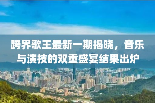 跨界歌王最新一期揭曉，音樂與演技的雙重盛宴結(jié)果出爐