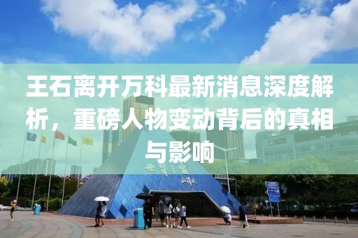 王石離開萬科最新消息深度解析，重磅人物變動背后的真相與影響