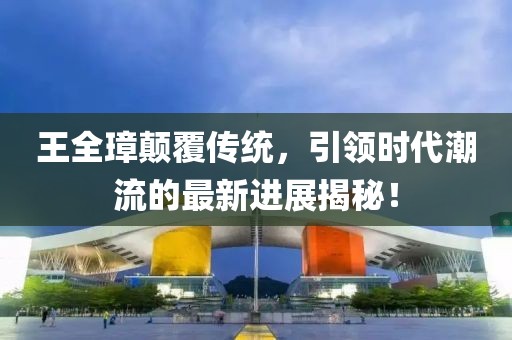王全璋顛覆傳統(tǒng)，引領時代潮流的最新進展揭秘！
