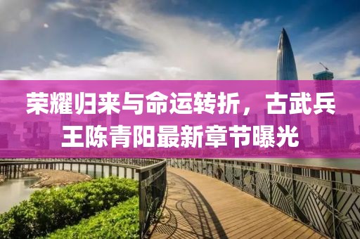 榮耀歸來與命運轉(zhuǎn)折，古武兵王陳青陽最新章節(jié)曝光