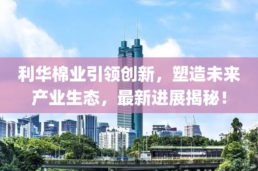 利華棉業(yè)引領創(chuàng)新，塑造未來產(chǎn)業(yè)生態(tài)，最新進展揭秘！