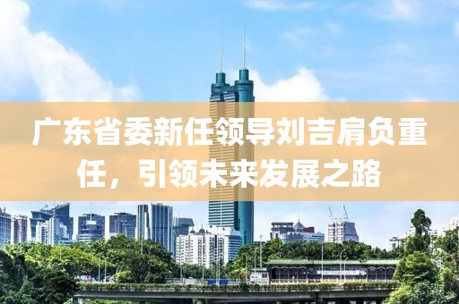 廣東省委新任領(lǐng)導(dǎo)劉吉肩負(fù)重任，引領(lǐng)未來發(fā)展之路