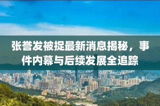 張譽(yù)發(fā)被捉最新消息揭秘，事件內(nèi)幕與后續(xù)發(fā)展全追蹤