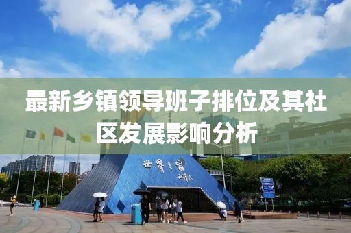 最新鄉(xiāng)鎮(zhèn)領(lǐng)導(dǎo)班子排位及其社區(qū)發(fā)展影響分析