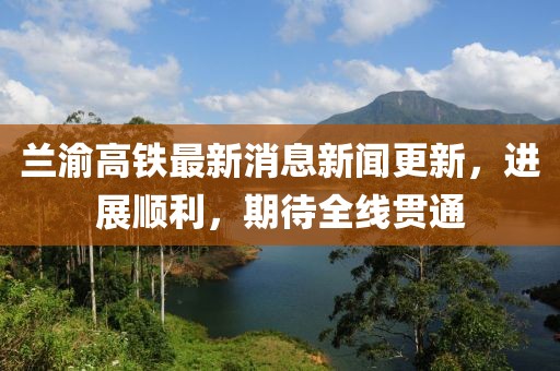 蘭渝高鐵最新消息新聞更新，進(jìn)展順利，期待全線貫通