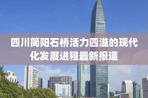 四川簡(jiǎn)陽(yáng)石橋活力四溢的現(xiàn)代化發(fā)展進(jìn)程最新報(bào)道