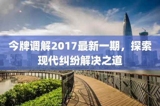 今牌調(diào)解2017最新一期，探索現(xiàn)代糾紛解決之道