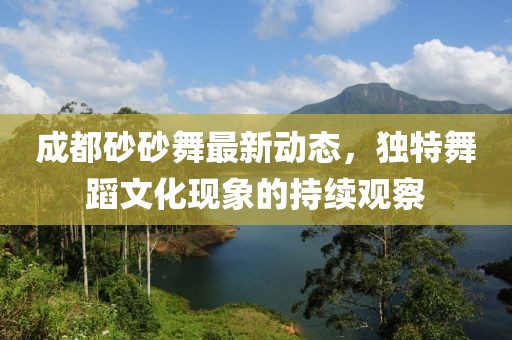 成都砂砂舞最新動態(tài)，獨(dú)特舞蹈文化現(xiàn)象的持續(xù)觀察