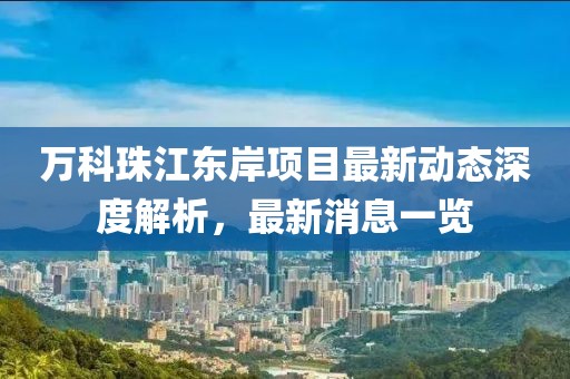 萬科珠江東岸項目最新動態(tài)深度解析，最新消息一覽